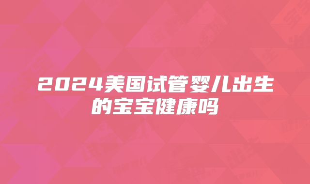 2024美国试管婴儿出生的宝宝健康吗