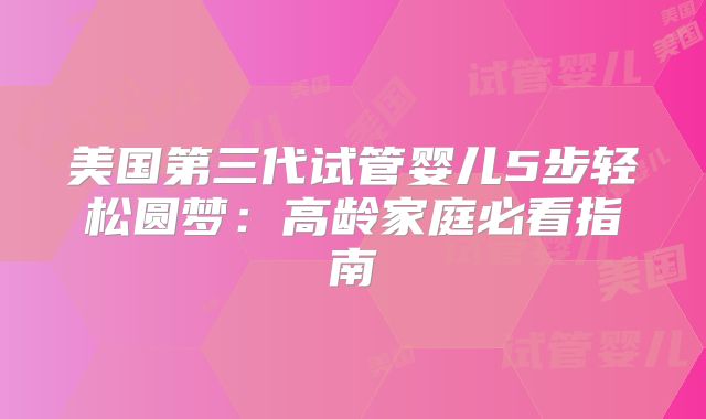 美国第三代试管婴儿5步轻松圆梦：高龄家庭必看指南