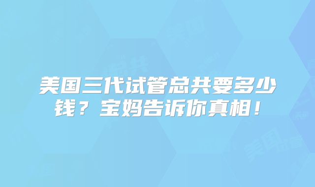 美国三代试管总共要多少钱？宝妈告诉你真相！