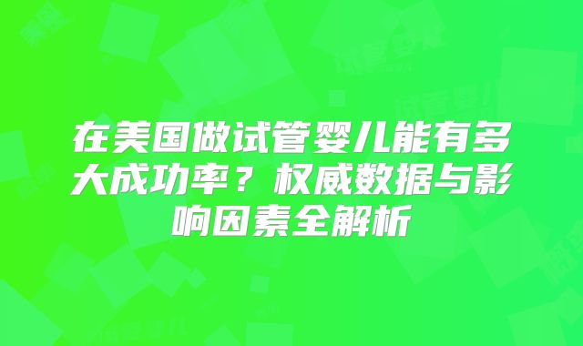 在美国做试管婴儿能有多大成功率？权威数据与影响因素全解析