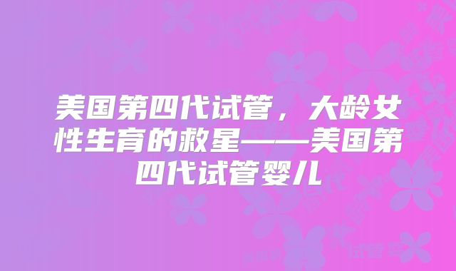 美国第四代试管，大龄女性生育的救星——美国第四代试管婴儿