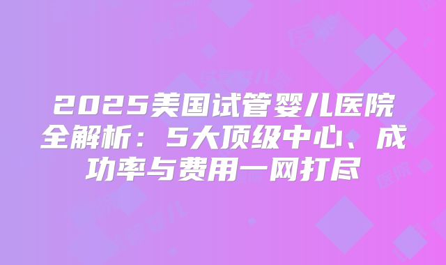 2025美国试管婴儿医院全解析：5大顶级中心、成功率与费用一网打尽