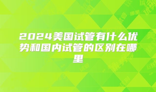 2024美国试管有什么优势和国内试管的区别在哪里