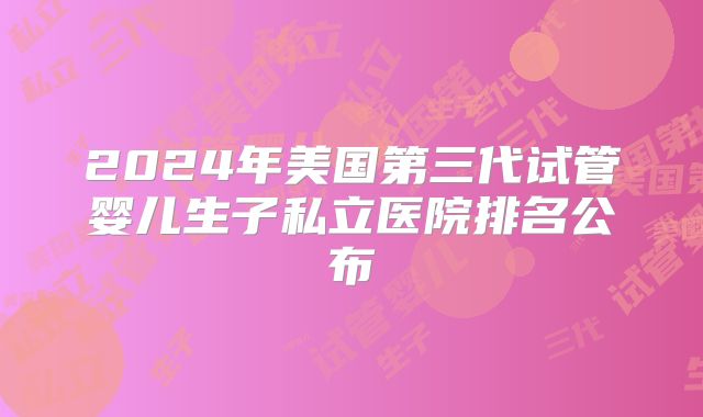 2024年美国第三代试管婴儿生子私立医院排名公布