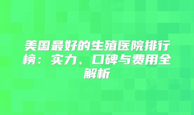 美国最好的生殖医院排行榜：实力、口碑与费用全解析