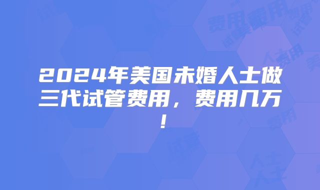 2024年美国未婚人士做三代试管费用，费用几万！