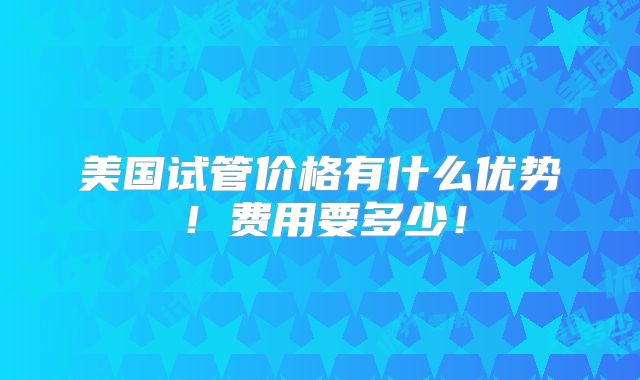 美国试管价格有什么优势！费用要多少！