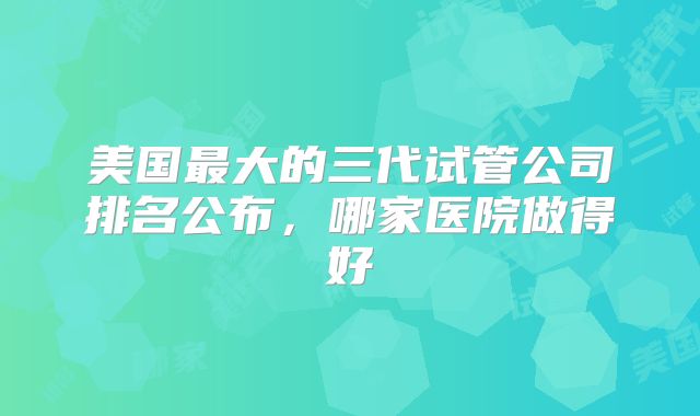 美国最大的三代试管公司排名公布，哪家医院做得好
