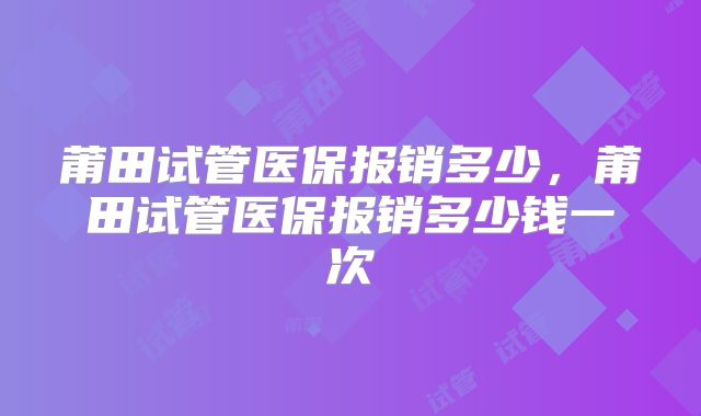 莆田试管医保报销多少，莆田试管医保报销多少钱一次