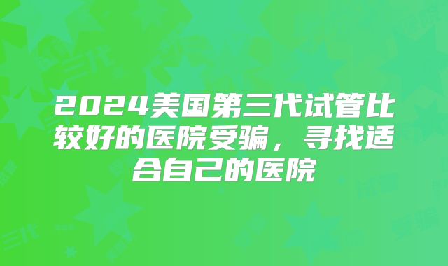 2024美国第三代试管比较好的医院受骗，寻找适合自己的医院