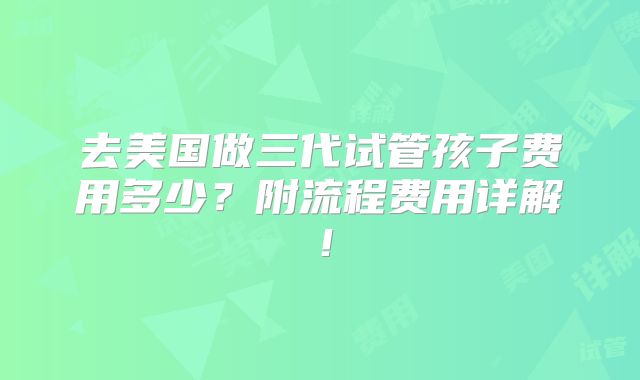 去美国做三代试管孩子费用多少？附流程费用详解！