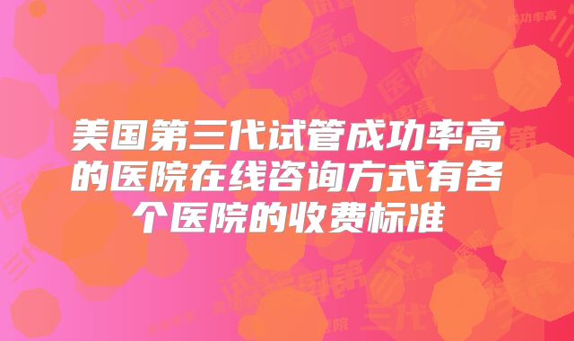 美国第三代试管成功率高的医院在线咨询方式有各个医院的收费标准