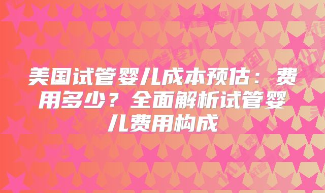 美国试管婴儿成本预估：费用多少？全面解析试管婴儿费用构成