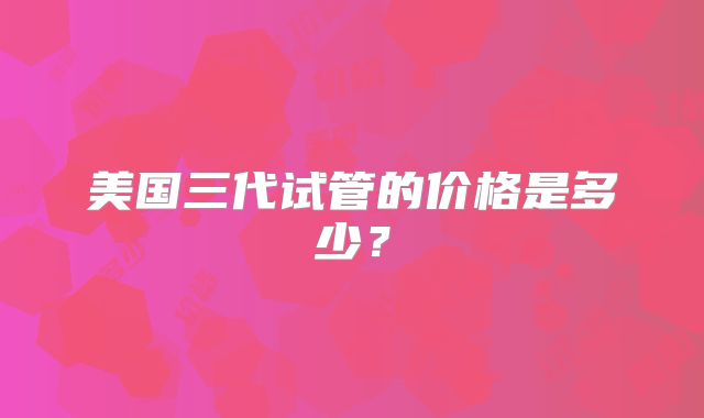 美国三代试管的价格是多少?