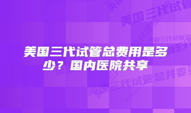 美国三代试管总费用是多少?国内医院共享