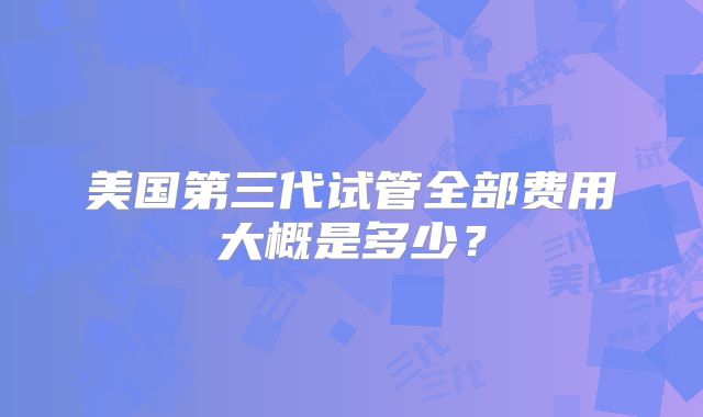 美国第三代试管全部费用大概是多少？