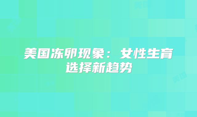 美国冻卵现象：女性生育选择新趋势