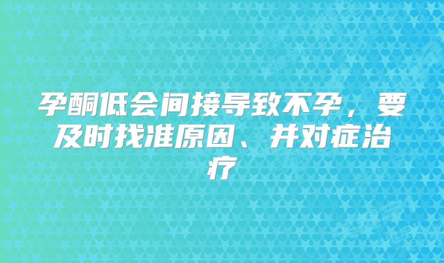 孕酮低会间接导致不孕，要及时找准原因、并对症治疗