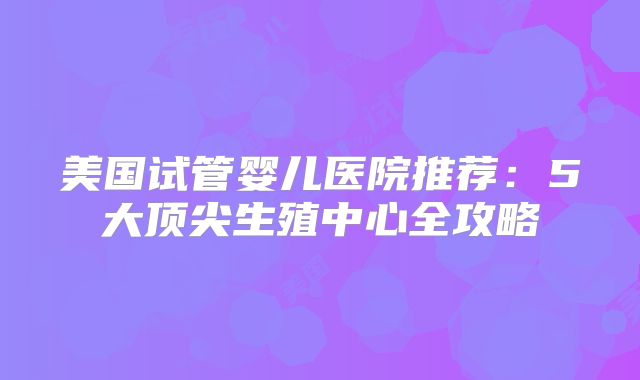 美国试管婴儿医院推荐：5大顶尖生殖中心全攻略