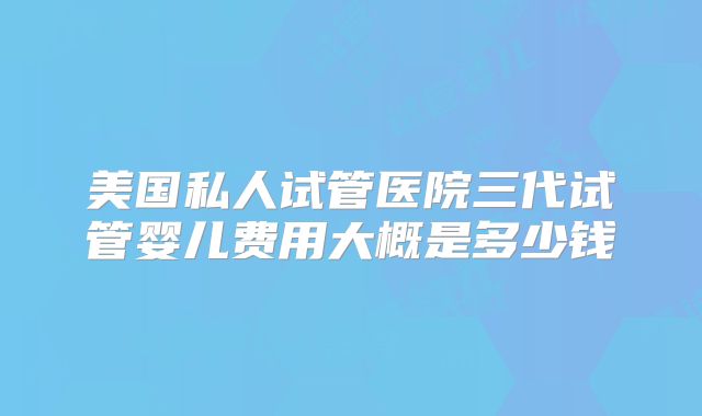 美国私人试管医院三代试管婴儿费用大概是多少钱