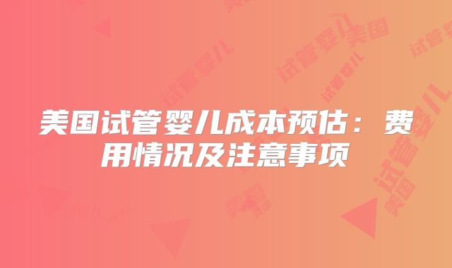美国试管婴儿成本预估：费用情况及注意事项
