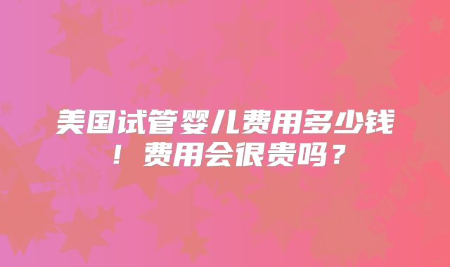 美国试管婴儿费用多少钱！费用会很贵吗？