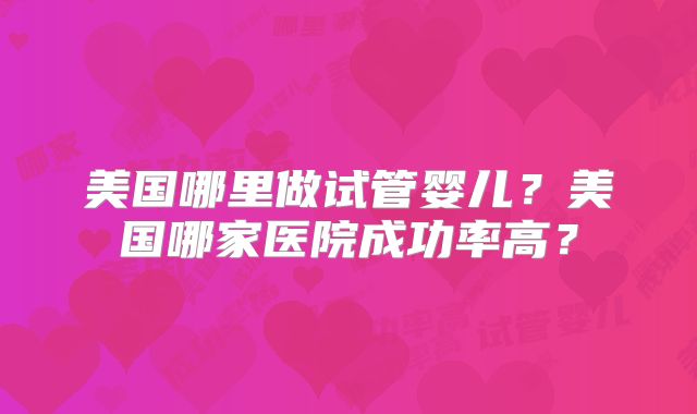 美国哪里做试管婴儿?美国哪家医院成功率高?