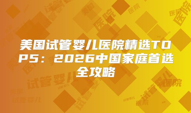 美国试管婴儿医院精选TOP5：2026中国家庭首选全攻略