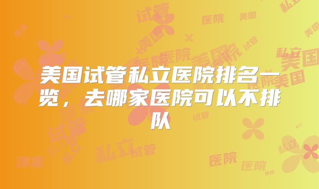 美国试管私立医院排名一览，去哪家医院可以不排队