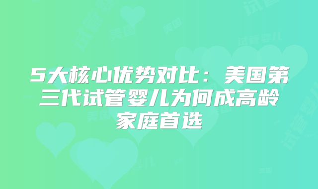5大核心优势对比：美国第三代试管婴儿为何成高龄家庭首选