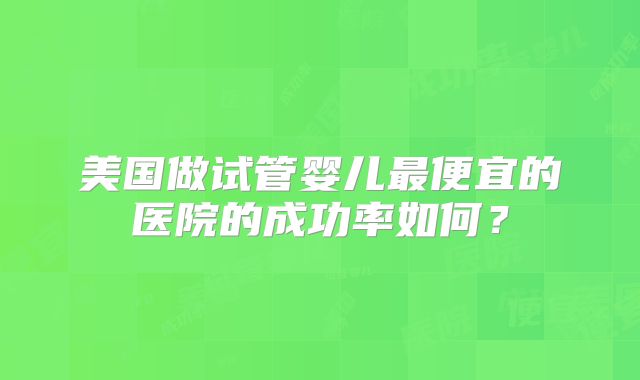 美国做试管婴儿最便宜的医院的成功率如何？