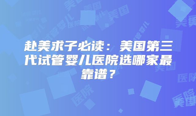赴美求子必读：美国第三代试管婴儿医院选哪家最靠谱？