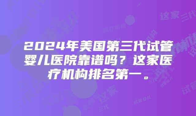 2024年美国第三代试管婴儿医院靠谱吗？这家医疗机构排名第一。