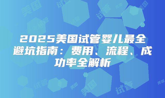 2025美国试管婴儿最全避坑指南：费用、流程、成功率全解析