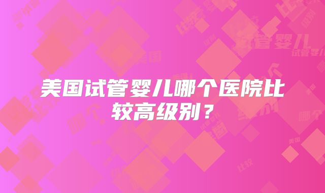 美国试管婴儿哪个医院比较高级别？