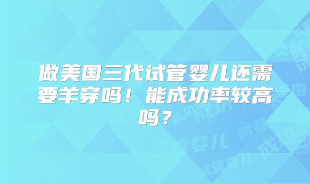 做美国三代试管婴儿还需要羊穿吗!能成功率较高吗?