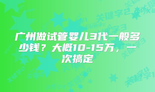 广州做试管婴儿3代一般多少钱？大概10-15万，一次搞定