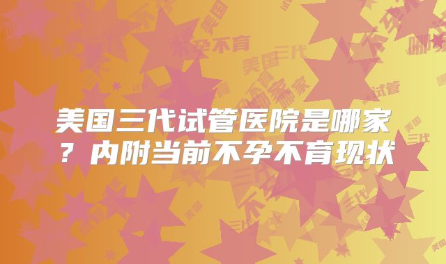 美国三代试管医院是哪家?内附当前不孕不育现状