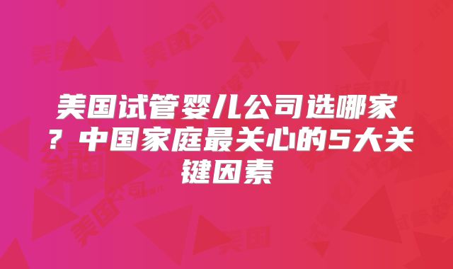 美国试管婴儿公司选哪家?中国家庭最关心的5大关键因素