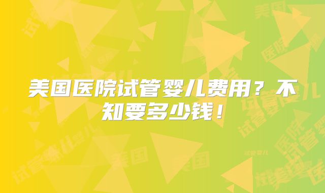 美国医院试管婴儿费用?不知要多少钱!