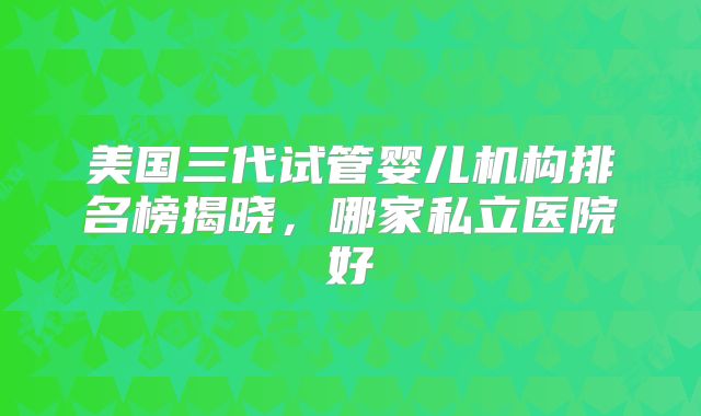 美国三代试管婴儿机构排名榜揭晓，哪家私立医院好