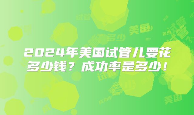 2024年美国试管儿要花多少钱？成功率是多少！