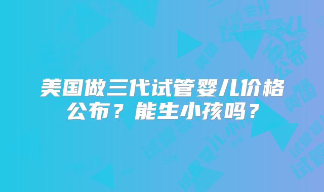 美国做三代试管婴儿价格公布？能生小孩吗？