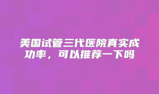 美国试管三代医院真实成功率，可以推荐一下吗