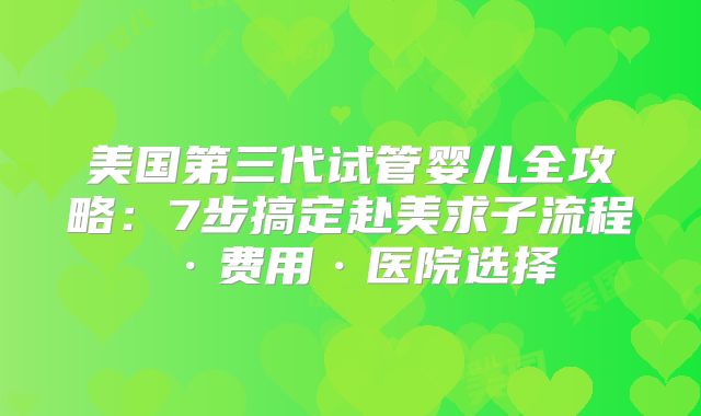 美国第三代试管婴儿全攻略：7步搞定赴美求子流程·费用·医院选择