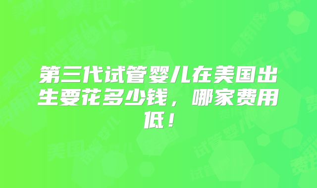 第三代试管婴儿在美国出生要花多少钱，哪家费用低！