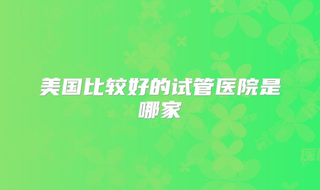 美国比较好的试管医院是哪家