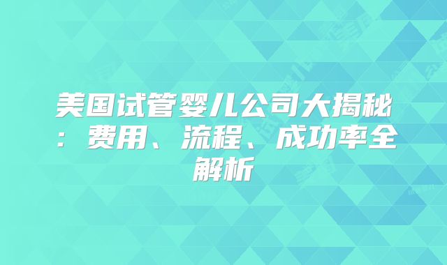 美国试管婴儿公司大揭秘：费用、流程、成功率全解析