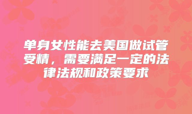 单身女性能去美国做试管受精，需要满足一定的法律法规和政策要求