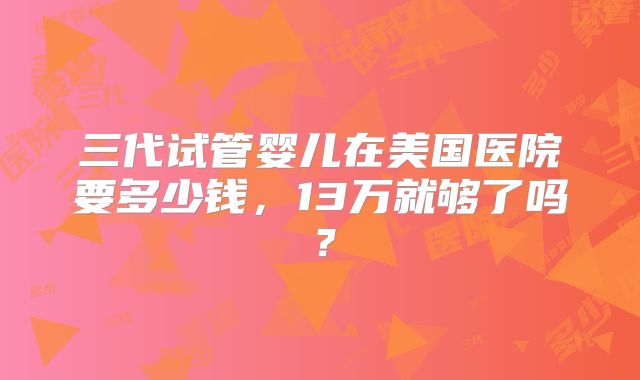 三代试管婴儿在美国医院要多少钱，13万就够了吗？